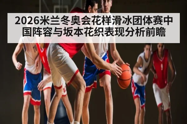 2026米兰冬奥会花样滑冰团体赛中国阵容与坂本花织表现分析前瞻